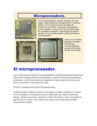 El microprocesador.
Hoy en día existen dos tipos de microprocesadores, los Microprocesadores propiamente
dicho o CPU (Unidad Central de Procesamiento) y los GPU (Unidad de Procesamiento
de Gráficos). Los CPU se encuentran instalados en la placa madre mientras que los
GPU se encuentran en las tarjetas de video.

El CPU o Unidad Central de Procesamiento.
También llamado Unidad de Sistema o CPU (siglas en inglés), constituye el “cerebro”
de la computadora. Se encarga de tomar la información que recibe de diferentes
fuentes, efectuar los procesos necesarios a dicha información y enviar el resultado al
destino que se le indicó. A ese modelo se lo conoce con las siglas EPS (Entrada,
Procesamiento, Salida).

 