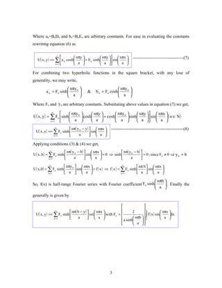 Where an=BnDn and bn=BnEn are arbitrary constants. For ease in evaluating the constants
rewriting equation (6) as

                  ∞
                             nπy              nπy   nπx         -----------------------------------(7)
   U( x , y ) == ∑ a 'n cosh      + b n sinh 
                                         '
                                                       sin  
                 n =1        a                a   a 

For combining two hyperbolic functions in the square bracket, with any lose of
generality, we may write,
                         nπy 0                             nπy 0 
         a 'n = Fn sinh             &      b 'n = Fn cosh        
                         a                                 a 

Where Fn and y 0 are arbitrary constants. Substituting above values in equation (7) we get,
            ∞
                        nπy 0       nπy         nπy 0        nπy          
                                                                                 nπx 
U( x , y ) = ∑ Fn sinh         cosh      + cosh        sinh       sin       ( n ∈ N)
            n =1           a            a              a             a          a 
                ∞
                          nπ( y 0 − y )   nπx       --------------------------------------------------(8)
 U( x , y ) == ∑ Fn sinh                 sin  a 
               n =1            a                

Applying conditions (3) & (4) we get,
              ∞
                        nπ( y 0 − b )   nπx                nπ( y 0 − b ) 
U ( x, b ) = ∑ Fn sinh                 sin  a  = 0 ⇒ sinh                 = 0 ; since Fn ≠ 0 ⇒ y 0 = b
             n =1            a                                  a        
            ∞
                      nπy 0   nπx                         ∞
                                                                        nπ b   nπx 
U ( x,0) = ∑ Fn sinh         sin   = f ( x ) ⇒ f ( x ) = ∑ Fn sinh        sin  
           n =1       a   a                              n =1       a   a 

                                                                        nπb 
So, f(x) is half-range Fourier series with Fourier coefficient Fn sinh       . Finally the
                                                                        a 
generally is given by

                                                                             
                                                                             a
                   ∞
                          nπ( b − y )   nπx                      2         ∫ f ( x ) sin  nπx dx
 U( x , y ) == ∑ Fn sinh                                    
                                        sin  a  with Fn =                                      
               n =1           a                                    nπb   0              a 
                                                              a sinh  a  
                                                                          




                                                       3
 