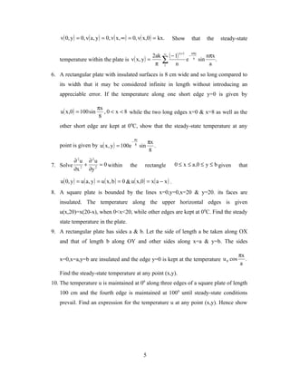 v( 0, y ) = 0, v( a , y ) = 0, v( x , ∞ ) = 0, v( x,0 ) = kx.            Show             that        the     steady-state


                                                2ak ∞ ( − 1)
                                                                               n +1           nπy
                                                                                          −               nπx
   temperature within the plate is v( x , y ) =    ∑ n                                e        a
                                                                                                    sin       .
                                                 π 1                                                       a
6. A rectangular plate with insulated surfaces is 8 cm wide and so long compared to
   its width that it may be considered infinite in length without introducing an
   appreciable error. If the temperature along one short edge y=0 is given by

                          πx
    u ( x ,0) = 100 sin      , 0 < x < 8 while the two long edges x=0 & x=8 as well as the
                           8
   other short edge are kept at 00C, show that the steady-state temperature at any

                                                    πy
                                                −              πx
   point is given by u ( x , y ) = 100e             8
                                                         sin      .
                                                                8
        ∂2u ∂2u
7. Solve 2 + 2 = 0 within                      the         rectangle         0 ≤ x ≤ a ,0 ≤ y ≤ b given                   that
        ∂x  ∂y

    u ( 0, y ) = u ( a , y ) = u ( x , b ) = 0 & u ( x ,0) = x ( a − x ) .
8. A square plate is bounded by the lines x=0,y=0,x=20 & y=20. its faces are
   insulated. The temperature along the upper horizontal edges is given
   u(x,20)=x(20-x), when 0<x<20, while other edges are kept at 0 0C. Find the steady
   state temperature in the plate.
9. A rectangular plate has sides a & b. Let the side of length a be taken along OX
   and that of length b along OY and other sides along x=a & y=b. The sides

                                                                                                                          πx
   x=0,x=a,y=b are insulated and the edge y=0 is kept at the temperature u 0 cos                                             .
                                                                                                                           a
   Find the steady-state temperature at any point (x,y).
10. The temperature u is maintained at 00 along three edges of a square plate of length
   100 cm and the fourth edge is maintained at 100 0 until steady-state conditions
   prevail. Find an expression for the temperature u at any point (x,y). Hence show




                                                          5
 