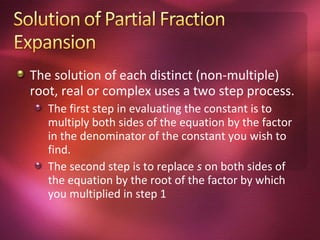 The solution of each distinct (non-multiple)
root, real or complex uses a two step process.
   The first step in evaluating the constant is to
   multiply both sides of the equation by the factor
   in the denominator of the constant you wish to
   find.
   The second step is to replace s on both sides of
   the equation by the root of the factor by which
   you multiplied in step 1
 