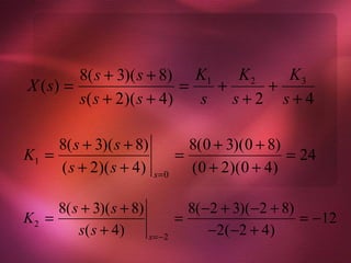 8( s + 3)( s + 8) K1   K2   K3
X ( s) =                   =  +    +
         s( s + 2)( s + 4)   s s+2 s+4

     8( s + 3)( s + 8)             8(0 + 3)(0 + 8)
K1 =                             =                 = 24
     ( s + 2)( s + 4)     s=0
                                   (0 + 2)(0 + 4)

     8( s + 3)( s + 8)             8( −2 + 3)( −2 + 8)
K2 =                             =                     = −12
         s( s + 4 )      s =−2
                                       −2( −2 + 4 )
 