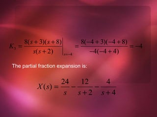 8( s + 3)( s + 8)             8( −4 + 3)( −4 + 8)
K3 =                             =                     = −4
         s( s + 2 )      s =−4
                                       −4( −4 + 4)

 The partial fraction expansion is:


                     24   12   4
            X ( s) =    −    −
                      s s+2 s+4
 
