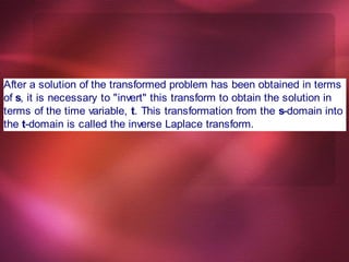 After a solution of the transformed problem has been obtained in terms
of s, it is necessary to "invert" this transform to obtain the solution in
terms of the time variable, t. This transformation from the s-domain into
the t-domain is called the inverse Laplace transform.
 
