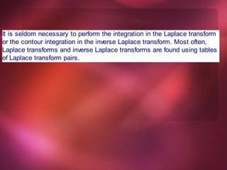 It is seldom necessary to perform the integration in the Laplace transform
or the contour integration in the inverse Laplace transform. Most often,
Laplace transforms and inverse Laplace transforms are found using tables
of Laplace transform pairs.
 