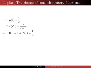 Linearity of the Laplace Transforms 
Theorem 1: 
If Lff (t)g =  f (s) and Lfg (t)g = g (s) then for any constants a and b 
Lfaf (t) + bg (t)g = aL ff (t)g + bL fg (t)g 
Corollary 1: 
Putting a = 0 and b = 0, we get L[0] = 0 
Corollary 2: 
Putting b = 0, we get L[af(t)] = aL[f(t)] 
Corollary 3: 
L[a1f1 (t) + a2f2 (t) + ::: + anfn (t)] 
= a1L[f1(t)] + a2L[f2(t)] + ::: + anL[fn(t)] 
N. B. Vyas Laplace Transforms 
 