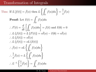 Transformation of Integrals 
Thm: If L[f(t)] =  f(s) then L 
Z t 
0 
 
f(u)du 
= 
1 
s 
 f(s) 
Proof: Let I(t) = 
Z t 
0 
f(u)du 
) I0(t) = 
d 
dt 
Z t 
0 
 
= f(t) and I(0) = 0 
f(u)du 
) Lff(t)g = LfI0(t)g = sI(s)  I(0) = sI(s) 
) Lff(t)g = sI(s) 
N. B. Vyas Laplace Transforms 
 