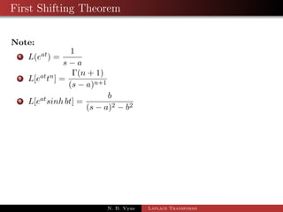 First Shifting Theorem 
If Lff (t)g =  f (s) then L 
 
eatf (t) 
	 
=  f (s  a) 
Proof: By the def. of Laplace 
 
	 
1R 
L 
eatf (t) 
= 
0 
esteatf (t) dt 
= 
1R 
0 
e(sa)tf (t) dt 
= 
1R 
0 
ertf (t) dt 
=  f(r) 
=  f(s  a) 
Thus if we know the transformation  f(s) of f(t) then we can 
write the transformation of eatf(t) simply replacing s by s  a to 
get F(s  a) 
N. B. Vyas Laplace Transforms 
 