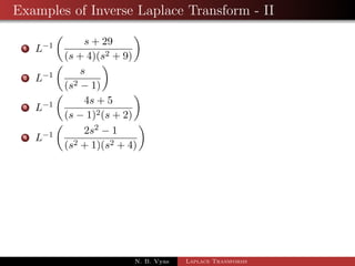 Examples of Inverse Laplace Transform - I 
1 L1 
 
s2  3s + 4 
s3 
 
2 L1 
 
3 
2 
 
s4  2s2 + 1 
s5 
 
3 L1 
 
s + 7 
(s + 1)2 + 1 
 
4 L1 
 
3s + 5 
(s + 1)4 
 
5 L1 
 
3s 
s2 + 2s  8 
 
6 L1 
 
3s + 7 
s2  2s  3 
 
7 L1 
 
2s2  6s + 5 
s3  6s2 + 11s  6 
 
N. B. Vyas Laplace Transforms 
 