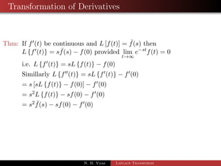 Transformation of Derivatives 
Thm: If f0(t) be continuous and L[f(t)] =  f(s) then 
Lff0(t)g = s  f(s)  f(0) provided lim 
t!1 
estf(t) = 0 
i.e. Lff0(t)g = sL ff(t)g  f(0) 
N. B. Vyas Laplace Transforms 
 