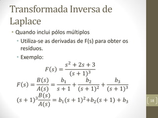 Transformada Inversa de
Laplace
• Quando inclui pólos múltiplos
• Utiliza-se as derivadas de F(s) para obter os
resíduos.
• Exemplo:
𝐹 𝑠 =
𝑠2
+ 2𝑠 + 3
(𝑠 + 1)3
𝐹 𝑠 =
𝐵(𝑠)
𝐴(𝑠)
=
𝑏1
𝑠 + 1
+
𝑏2
(𝑠 + 1)2
+
𝑏3
(𝑠 + 1)3
(𝑠 + 1)3
𝐵(𝑠)
𝐴(𝑠)
= 𝑏1(𝑠 + 1)2+𝑏2(𝑠 + 1) + 𝑏3 18
 