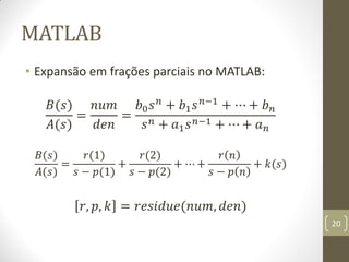 MATLAB
• Expansão em frações parciais no MATLAB:
𝐵(𝑠)
𝐴(𝑠)
=
𝑛𝑢𝑚
𝑑𝑒𝑛
=
𝑏0 𝑠 𝑛
+ 𝑏1 𝑠 𝑛−1
+ ⋯ + 𝑏 𝑛
𝑠 𝑛 + 𝑎1 𝑠 𝑛−1 + ⋯ + 𝑎 𝑛
𝐵(𝑠)
𝐴(𝑠)
=
𝑟(1)
𝑠 − 𝑝(1)
+
𝑟(2)
𝑠 − 𝑝(2)
+ ⋯ +
𝑟 𝑛
𝑠 − 𝑝 𝑛
+ 𝑘(𝑠)
𝑟, 𝑝, 𝑘 = 𝑟𝑒𝑠𝑖𝑑𝑢𝑒(𝑛𝑢𝑚, 𝑑𝑒𝑛)
20
 