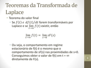 Teoremas da Transformada de
Laplace
• Teorema do valor final
• Se 𝑓 𝑡 𝑒 𝑑𝑓(𝑡) 𝑑𝑡 forem transformáveis por
Laplace e se lim
𝑡→∞
𝑓(𝑡) existir, então
lim
𝑡→∞
𝑓(𝑡) = lim
𝑠→0
𝑠𝐹(𝑠)
• Ou seja, o comportamento em regime
estacionário de f(t) é o mesmo que o
comportamento de sF(s) nas proximidades de s=0.
Conseguimos obter o valor de f(t) em t = ∞
diretamente de F(s). 8
 