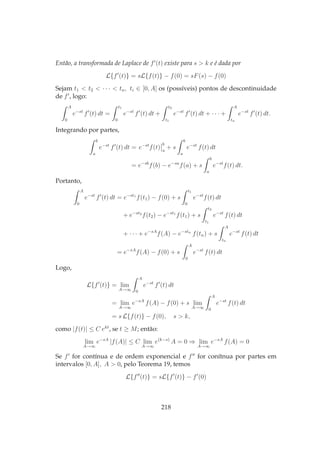 Então, a transformada de Laplace de f′
(t) existe para s > k e é dada por
L{f′
(t)} = sL{f(t)} − f(0) = sF(s) − f(0)
Sejam t1 < t2 < · · · < tn, ti ∈ [0, A] os (possíveis) pontos de descontinuidade
de f′
, logo:
A
0
e−st
f′
(t) dt =
t1
0
e−st
f′
(t) dt +
t2
t1
e−st
f′
(t) dt + · · · +
A
tn
e−st
f′
(t) dt.
Integrando por partes,
b
a
e−st
f′
(t) dt = e−st
f(t)
b
a
+ s
b
a
e−st
f(t) dt
= e−sb
f(b) − e−sa
f(a) + s
b
a
e−st
f(t) dt.
Portanto,
A
0
e−st
f′
(t) dt = e−st1
f(t1) − f(0) + s
t1
0
e−st
f(t) dt
+ e−st2
f(t2) − e−st1
f(t1) + s
t2
t1
e−st
f(t) dt
+ · · · + e−sA
f(A) − e−stn
f(tn) + s
A
tn
e−st
f(t) dt
= e−sA
f(A) − f(0) + s
A
0
e−st
f(t) dt
Logo,
L{f′
(t)} = lim
A→∞
A
0
e−st
f′
(t) dt
= lim
A→∞
e−sA
f(A) − f(0) + s lim
A→∞
A
0
e−st
f(t) dt
= s L{f(t)} − f(0), s > k,
como |f(t)| ≤ C ekt
, se t ≥ M; então:
lim
A→∞
e−sA
|f(A)| ≤ C lim
A→∞
e(k−s)
A = 0 ⇒ lim
A→∞
e−sA
f(A) = 0
Se f′
for contínua e de ordem exponencial e f′′
for conítnua por partes em
intervalos [0, A], A > 0, pelo Teorema 19, temos
L{f′′
(t)} = sL{f′
(t)} − f′
(0)
218
 