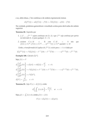e se, além disso, f for contínua e de ordem exponencial, temos
L{f′′
(t)} = sL{f′
(t)} − f′
(0) = s2
L{f(t)} − sf(0) − f′
(0)
Na verdade, podemos generalizar o resultado acima para derivadas de ordem
superior.
Teorema 20. Suponha que
1. f, f′
, . . . , f(n−1)
sejam contínuas em [0, A] e que f(n)
seja contínua por partes
no intervalo [0, A] para qualquer A > 0;
2. existem C, k, M ∈ R com C, M > 0 tais que
|f(t)| ≤ Cekt
, |f′
(t)| ≤ Cekt
, . . . , |f(n−1)
(t)| ≤ Cekt
quando t ≥ M
Então, a transformada de Laplace de f(n)
(t) existe para s > k e é dada por
L{f(n)
(t)} = sn
L{f(t)} − sn−1
f(0) − sn−2
f′
(0) − · · · − sf(n−2)
(0) − f(n−1)
(0)
Exemplo 108. Calcule L{tn
}
Seja f(t) = tn
L
dn
dtn
f(t) = L{n!} = n!L{1} =
n!
s
, s > 0.
L
dn
dtn
f(t) = sn
L{f(t)} + sn−1
f(0) + sn−2
f′
(0) + · · · + sf(n−2)
(0) + f(n−1)
(0),
L
dn
dtn
f(t) = sn
L{tn
},
L{tn
} =
n!
sn+1
, s > 0
Teorema 21. Seja F(s) = L(f(t)); então:
L
t
0
f(x) dx =
F(s)
s
, se s > 0.
Seja g(t) =
t
0
f(x) dx; então g′
(t) = f(t):
F(s) = L(g′
(t)) = s L(g(t)).
219
 