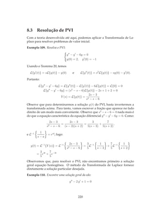 8.3 Resolução de PVI
Com a teoria desenvolvida até aqui, podemos aplicar a Transformada de La-
place para resolver problemas de valor inicial.
Exemplo 109. Resolva o PVI:
y′′
− y′
− 6y = 0
y(0) = 2, y′
(0) = −1
Usando o Teorema 20, temos
L{y′
(t)} = sL{y(t)} − y(0) e L{y′′
(t)} = s2
L{y(t)} − sy(0) − y′
(0).
Portanto:
L{y′′
− y′
− 6y} = L{y′′
(t)} − L{y′
(t)} − 6L{y(t)} = L{0} = 0
L{y′′
− y′
− 6y} = (s2
− s − 6)L{y(t)} − 2s + 1 + 2 = 0
Y (s) = L{y(t)} =
2s − 3
s2 − s − 6
Observe que para determinarmos a solução y(t) do PVI, basta invertermos a
transformada acima. Para tanto, vamos escrever a fração que aparece no lado
direito de um modo mais conveniente. Observe que s2
− s − 6 = 0 nada mais é
do que a equação característica da equação diferencial y′′
− y′
− 6y = 0. Como:
2s − 3
s2 − s − 6
=
2s − 3
(s − 3)(s + 2)
=
3
5(s − 3)
+
7
5(s + 2)
,
e L−1 1
s − a
= eat
; logo:
y(t) = L−1
{Y (s)} = L−1 2s − 3
s2 − s − 6
=
3
5
L−1 1
s − 3
+
7
5
L−1 1
s + 2
=
3
5
e3t
+
7
5
e−2t
Observemos que, para resolver o PVI, não encontramos primeiro a solução
geral equação homogênea. O método da Transformada de Laplace fornece
diretamente a solução particular desejada.
Exemplo 110. Encontre uma solução geral da edo:
y′′
− 2 y′
+ 1 = 0
220
 