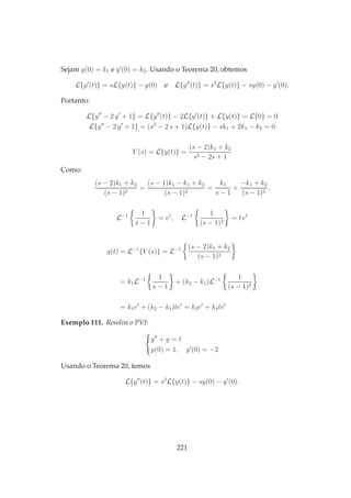 Sejam y(0) = k1 e y′
(0) = k2. Usando o Teorema 20, obtemos
L{y′
(t)} = sL{y(t)} − y(0) e L{y′′
(t)} = s2
L{y(t)} − sy(0) − y′
(0).
Portanto:
L{y′′
− 2 y′
+ 1} = L{y′′
(t)} − 2L{y′
(t)} + L{y(t)} = L{0} = 0
L{y′′
− 2 y′
+ 1} = (s2
− 2 s + 1)L{y(t)} − sk1 + 2k1 − k2 = 0
Y (s) = L{y(t)} =
(s − 2)k1 + k2
s2 − 2s + 1
Como:
(s − 2)k1 + k2
(s − 1)2
=
(s − 1)k1 − k1 + k2
(s − 1)2
=
k1
s − 1
+
−k1 + k2
(s − 1)2
,
L−1 1
s − 1
= et
, L−1 1
(s − 1)2
= t et
y(t) = L−1
{Y (s)} = L−1 (s − 2)k1 + k2
(s − 1)2
= k1L−1 1
s − 1
+ (k2 − k1)L−1 1
(s − 1)2
= k1et
+ (k2 − k1)tet
= k3et
+ k4tet
Exemplo 111. Resolva o PVI:
y′′
+ y = t
y(0) = 1, y′
(0) = −2
Usando o Teorema 20, temos
L{y′′
(t)} = s2
L{y(t)} − sy(0) − y′
(0).
221
 