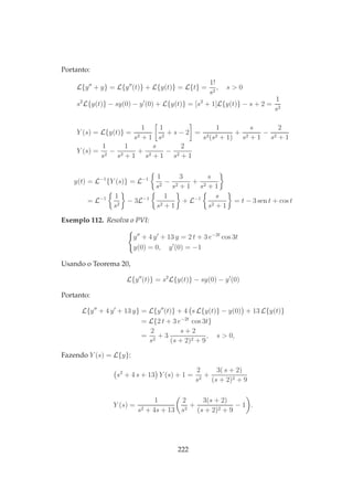 Portanto:
L{y′′
+ y} = L{y′′
(t)} + L{y(t)} = L{t} =
1!
s2
, s > 0
s2
L{y(t)} − sy(0) − y′
(0) + L{y(t)} = [s2
+ 1]L{y(t)} − s + 2 =
1
s2
Y (s) = L{y(t)} =
1
s2 + 1
1
s2
+ s − 2 =
1
s2(s2 + 1)
+
s
s2 + 1
−
2
s2 + 1
Y (s) =
1
s2
−
1
s2 + 1
+
s
s2 + 1
−
2
s2 + 1
y(t) = L−1
{Y (s)} = L−1 1
s2
−
3
s2 + 1
+
s
s2 + 1
= L−1 1
s2
− 3L−1 1
s2 + 1
+ L−1 s
s2 + 1
= t − 3 sen t + cos t
Exemplo 112. Resolva o PVI:
y′′
+ 4 y′
+ 13 y = 2 t + 3 e−2t
cos 3t
y(0) = 0, y′
(0) = −1
Usando o Teorema 20,
L{y′′
(t)} = s2
L{y(t)} − sy(0) − y′
(0)
Portanto:
L{y′′
+ 4 y′
+ 13 y} = L{y′′
(t)} + 4 s L{y(t)} − y(0) + 13 L{y(t)}
= L{2 t + 3 e−2t
cos 3t}
=
2
s2
+ 3
s + 2
(s + 2)2 + 9
, s > 0,
Fazendo Y (s) = L{y}:
s2
+ 4 s + 13 Y (s) + 1 =
2
s2
+
3( s + 2)
(s + 2)2 + 9
Y (s) =
1
s2 + 4s + 13
2
s2
+
3(s + 2)
(s + 2)2 + 9
− 1 .
222
 