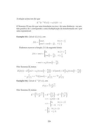 A relação acima nos diz que
L−1
{e−cs
F(s)} = uc(t)f(t − c)
O Teorema 22 nos diz que uma translação no eixo t de uma distância c no sen-
tido positivo de t corresponde a uma multiplicação da transformada em t por
uma exponencial.
Exemplo 113. Calcule L{f(t)}, com
f(t) =
sen t, 0 ≤ t < π
4
sen t + cos t − π
4
, t ≥ π
4
Podemos escrever a função f(t) da seguinte forma:
f(t) = sen t +



0, 0 ≤ t <
π
4
cos t −
π
4
, t ≥
π
4
= sen t + uπ
4
(t) cos t −
π
4
.
Pelo Teorema 22, temos
L{f(t)} = L sen t + uπ
4
(t) cos t −
π
4
= L {sen t} + L uπ
4
(t) cos t −
π
4
=
1
s2 + 1
+ e− π
4
s
L {cos t} =
1
s2 + 1
+ e− π
4
s s
s2 + 1
.
Exemplo 114. Calcule L−1
{F(s)}, com
F(s) =
1 − e−2s
s2
.
Pelo Teorema 22, temos:
L−1 1 − e−2s
s2
= L−1 1
s2
− L−1 e−2s
s2
= t − u2(t)(t − 2)
= t −
0, 0 ≤ t < 2
t − 2, t ≥ 2
=
t, 0 ≤ t < 2
2, t ≥ 2.
226
 