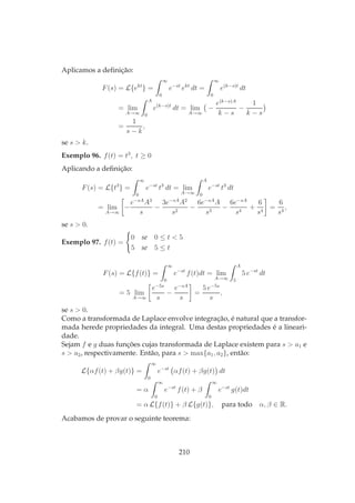 Aplicamos a deﬁnição:
F(s) = L{ekt
} =
∞
0
e−st
ekt
dt =
∞
0
e(k−s)t
dt
= lim
A→∞
A
0
e(k−s)t
dt = lim
A→∞
−
e(k−s)A
k − s
−
1
k − s
=
1
s − k
,
se s > k.
Exemplo 96. f(t) = t3
, t ≥ 0
Aplicando a deﬁnição:
F(s) = L{t3
} =
∞
0
e−st
t3
dt = lim
A→∞
A
0
e−st
t3
dt
= lim
A→∞
−
e−sA
A3
s
−
3e−sA
A2
s2
−
6e−sA
A
s3
−
6e−sA
s4
+
6
s4
=
6
s4
,
se s > 0.
Exemplo 97. f(t) =
0 se 0 ≤ t < 5
5 se 5 ≤ t
F(s) = L{f(t)} =
∞
0
e−st
f(t)dt = lim
A→∞
A
5
5 e−st
dt
= 5 lim
A→∞
e−5s
s
−
e−sA
s
=
5 e−5s
s
,
se s > 0.
Como a transformada de Laplace envolve integração, é natural que a transfor-
mada herede propriedades da integral. Uma destas propriedades é a lineari-
dade.
Sejam f e g duas funções cujas transformada de Laplace existem para s > a1 e
s > a2, respectivamente. Então, para s > max{a1, a2}, então:
L{αf(t) + βg(t)} =
∞
0
e−st
αf(t) + βg(t) dt
= α
∞
0
e−st
f(t) + β
∞
0
e−st
g(t)dt
= α L{f(t)} + β L{g(t)}, para todo α, β ∈ R.
Acabamos de provar o seguinte teorema:
210
 