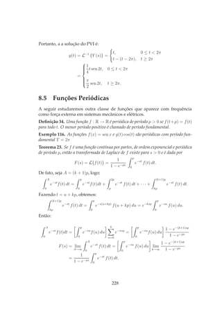Portanto, a a solução do PVI é:
y(t) = L−1
{Y (s)} =
t, 0 ≤ t < 2π
t − (t − 2π), t ≥ 2π
=



1
4
t sen 2t, 0 ≤ t < 2π
π
2
sen 2t, t ≥ 2π.
8.5 Funções Periódicas
A seguir estudaremos outra classe de funções que aparece com frequência
como força externa em sistemas mecânicos e elétricos.
Deﬁnição 34. Uma função f : R → R é periódica de período p > 0 se f(t+p) = f(t)
para todo t. O menor período positivo é chamado de período fundamental.
Exemplo 116. As funções f(x) = sen x e g(t) cos(t) são periódicas com período fun-
damental T = 2π
Teorema 23. Se f é uma função contínua por partes, de ordem exponencial e periódica
de período p, então a transformada de Laplace de f existe para s > 0 e é dada por
F(s) = L{f(t)} =
1
1 − e−ps
p
0
e−st
f(t) dt.
De fato, seja A = (k + 1)p, logo:
A
0
e−st
f(t) dt =
p
0
e−st
f(t)dt +
2p
p
e−st
f(t) dt + · · · +
(k+1)p
kp
e−st
f(t) dt.
Fazendo t = u + kp, obtemos:
(k+1)p
kp
e−st
f(t) dt =
p
0
e−s(u+kp)
f(u + kp) du = e−ksp
p
0
e−su
f(u) du.
Então:
A
0
e−st
f(t)dt =
p
0
e−su
f(u) du
k
n=0
e−nsp
=
p
0
e−su
f(u) du
1 − e−(k+1)sp
1 − e−ps
F(s) = lim
A→∞
A
0
e−st
f(t) dt =
p
0
e−su
f(u) du lim
k→∞
1 − e−(k+1)sp
1 − e−ps
=
1
1 − e−ps
p
0
e−st
f(t) dt.
228
 