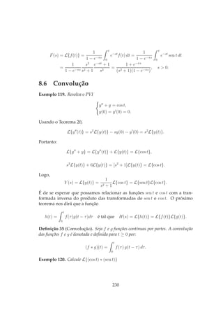F(s) = L{f(t)} =
1
1 − e−πs
π
0
e−st
f(t) dt =
1
1 − e−πs
π
0
e−st
sen t dt
=
1
1 − e−πs
s2
s2 + 1
e−sπ
+ 1
s2
=
1 + e−πs
(s2 + 1)(1 − e−πs)
, s > 0.
8.6 Convolução
Exemplo 119. Resolva o PVI
y′′
+ y = cos t,
y(0) = y′
(0) = 0.
Usando o Teorema 20,
L{y′′
(t)} = s2
L{y(t)} − sy(0) − y′
(0) = s2
L{y(t)}.
Portanto:
L{y′′
+ y} = L{y′′
(t)} + L{y(t)} = L{cos t},
s2
L{y(t)} + 6L{y(t)} = [s2
+ 1]L{y(t)} = L{cos t}.
Logo,
Y (s) = L{y(t)} =
1
s2 + 1
L{cos t} = L{sen t}L{cos t}.
É de se esperar que possamos relacionar as funções sen t e cos t com a tran-
formada inversa do produto das transformadas de sen t e cos t. O próximo
teorema nos dirá que a função
h(t) =
t
0
f(τ)g(t − τ)dτ é tal que H(s) = L{h(t)} = L{f(t)}L{g(t)}.
Deﬁnição 35 (Convolução). Seja f e g funções contínuas por partes. A convolução
das funções f e g é denotada e deﬁnida para t ≥ 0 por:
(f ∗ g)(t) =
t
0
f(τ) g(t − τ) dτ.
Exemplo 120. Calcule L{(cos t) ∗ (sen t)}
230
 