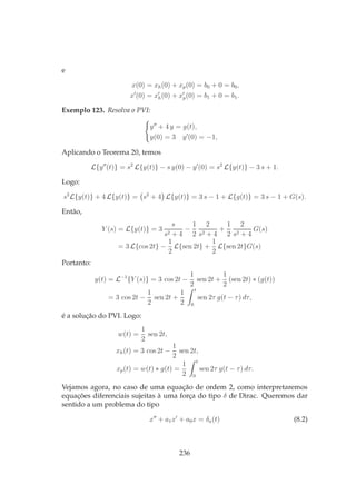 e
x(0) = xh(0) + xp(0) = b0 + 0 = b0,
x′
(0) = x′
h(0) + x′
p(0) = b1 + 0 = b1.
Exemplo 123. Resolva o PVI:
y′′
+ 4 y = g(t),
y(0) = 3 y′
(0) = −1,
Aplicando o Teorema 20, temos
L{y′′
(t)} = s2
L{y(t)} − s y(0) − y′
(0) = s2
L{y(t)} − 3 s + 1.
Logo:
s2
L{y(t)} + 4 L{y(t)} = s2
+ 4 L{y(t)} = 3 s − 1 + L{g(t)} = 3 s − 1 + G(s).
Então,
Y (s) = L{y(t)} = 3
s
s2 + 4
−
1
2
2
s2 + 4
+
1
2
2
s2 + 4
G(s)
= 3 L{cos 2t} −
1
2
L{sen 2t} +
1
2
L{sen 2t}G(s)
Portanto:
y(t) = L−1
{Y (s)} = 3 cos 2t −
1
2
sen 2t +
1
2
(sen 2t) ∗ (g(t))
= 3 cos 2t −
1
2
sen 2t +
1
2
t
0
sen 2τ g(t − τ) dτ,
é a solução do PVI. Logo:
w(t) =
1
2
sen 2t,
xh(t) = 3 cos 2t −
1
2
sen 2t,
xp(t) = w(t) ∗ g(t) =
1
2
t
0
sen 2τ g(t − τ) dτ.
Vejamos agora, no caso de uma equação de ordem 2, como interpretaremos
equações diferenciais sujeitas à uma força do tipo δ de Dirac. Queremos dar
sentido a um problema do tipo
x′′
+ a1x′
+ a0x = δa(t) (8.2)
236
 