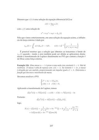 Diremos que x(t) é uma solução da equação diferencial (8.2) se
x(t) = lim
ε→0
xε(t)
com xε(t) uma solução de
x′′
+ a1x′
+ a0x = da,ε(t)
Pelo que vimos anterioremente, em uma solução da equação acima, a inﬂuên-
cia da força externa é dada por
xp,ε(t) =
t
0
w(τ)da,ε(t − τ)dτ, w(t) = L−1 1
s2 + a1s + a0
É possível mostrar que a solução que obtemos ao tomarmos o limite de
xp,ε(t) quando ε tende a zero também pode ser obtida se aplicarmos direta-
mente a transformada de Laplace diretamente no PVI que contem a função δ
de Dirac como força externa.
Exemplo 124. Uma massa m = 1 é presa a uma mola com constante k = 4. Não há
resitência. A massa é solta do repouso com x(0) = 3. No instante t = 2π, a massa
é atingida por um martelo, proporcionando um impulso igual a I = 8. Determine a
função que descreve o movimento da massa.
Devemos resolver o PVI:
x′′
+ 4 x = 8 δ2π(t),
x(0) = 3 x′
(0) = 0,
Aplicando a transformada de Laplace, temos
L{x′′
(t)} = s2
L{x(t)} − s x(0) − x′
(0) = s2
L{x(t)} − 3s
Portanto:
L{x′′
(t)} + 4 L{x(t)} = L{δ2π(t)},
logo,
X(s) = L{x(t)} =
1
s2 + 4
3 s + 8 e−2πs
} = 3
s
s2 + 4
+ 4
2 e−2πs
s2 + 4
= 3 L{cos 2t} + 4 e−2πs
L{sen 2t}
237
 