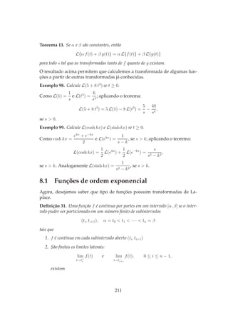 Teorema 13. Se α e β são constantes, então
L{α f(t) + β g(t)} = α L{f(t)} + β L{g(t)}
para todo s tal que as transformadas tanto de f quanto de g existam.
O resultado acima permitem que calculemos a transformada de algumas fun-
ções a partir de outras transformadas já conhecidas.
Exemplo 98. Calcule L(5 + 8 t3
) se t ≥ 0.
Como L(1) =
1
s
e L(t3
) =
6
s4
; aplicando o teorema:
L(5 + 8 t3
) = 5 L(1) − 8 L(t3
) =
5
s
−
48
s4
,
se s > 0.
Exemplo 99. Calcule L(cosh kx) e L(sinh kx) se t ≥ 0.
Como cosh kx =
ekx
+ e−kx
2
e L(ekx
) =
1
s − k
, se s > k; aplicando o teorema:
L(cosh kx) =
1
2
L(ekx
) +
1
2
L(e−kx
) =
s
s2 − k2
,
se s > k. Analogamente L(sinh kx) =
1
s2 − k2
, se s > k.
8.1 Funções de ordem exponencial
Agora, desejamos saber que tipo de funções possuim transformadas de La-
place.
Deﬁnição 31. Uma função f é contínua por partes em um intervalo [α, β] se o inter-
valo puder ser particionado em um número ﬁnito de subintervalos
(ti, ti+1), α = t0 < t1 < · · · < tn = β
tais que
1. f é contínua em cada subintervalo aberto (ti, ti+1)
2. São ﬁnitos os limites laterais:
lim
t→t+
i
f(t) e lim
t→t−
i+1
f(t), 0 ≤ i ≤ n − 1,
existem
211
 