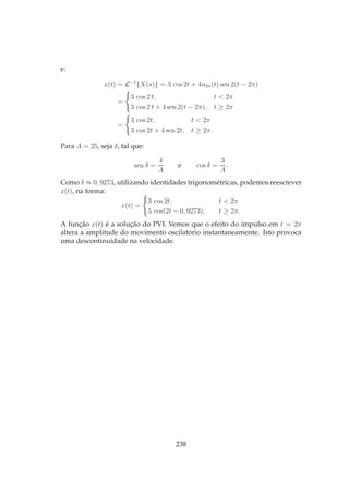 e:
x(t) = L−1
{X(s)} = 3 cos 2t + 4u2π(t) sen 2(t − 2π)
=
3 cos 2 t, t < 2π
3 cos 2 t + 4 sen 2(t − 2π), t ≥ 2π
=
3 cos 2t, t < 2π
3 cos 2t + 4 sen 2t, t ≥ 2π.
Para A = 25, seja δ, tal que:
sen δ =
4
A
e cos δ =
3
A
.
Como δ ≈ 0, 9273, utilizando identidades trigonométricas, podemos reescrever
x(t), na forma:
x(t) =
3 cos 2t, t < 2π
5 cos(2t − 0, 9273), t ≥ 2π.
A função x(t) é a solução do PVI. Vemos que o efeito do impulso em t = 2π
altera a amplitude do movimento oscilatório instantaneamente. Isto provoca
uma descontinuidade na velocidade.
238
 