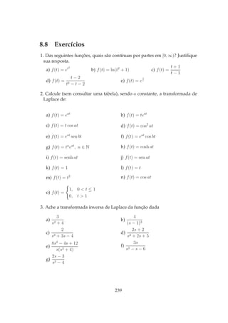 8.8 Exercícios
1. Das seguintes funções, quais são contínuas por partes em [0, ∞)? Justiﬁque
sua resposta.
a) f(t) = et2
b) f(t) = ln(t2
+ 1) c) f(t) =
t + 1
t − 1
d) f(t) =
t − 2
t2 − t − 2
e) f(t) = e
1
t
2. Calcule (sem consultar uma tabela), sendo a constante, a transformada de
Laplace de:
a) f(t) = eat
b) f(t) = teat
c) f(t) = t cos at d) f(t) = cos2
at
e) f(t) = eat
sen bt f) f(t) = eat
cos bt
g) f(t) = tn
eat
, n ∈ N h) f(t) = cosh at
i) f(t) = senh at j) f(t) = sen at
k) f(t) = 1 l) f(t) = t
m) f(t) = t2 n) f(t) = cos at
o) f(t) =
1, 0 < t ≤ 1
0, t > 1
3. Ache a transformada inversa de Laplace da função dada
a)
3
s2 + 4
b)
4
(s − 1)3
c)
2
s2 + 3s − 4
d)
2s + 2
s2 + 2s + 5
e)
8s2
− 4s + 12
s(s2 + 4)
f)
3s
s2 − s − 6
g)
2s − 3
s2 − 4
239
 