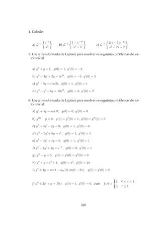 4. Calcule:
a) L−1 e−s
s3
b) L−1 1 − e−πs
s2 + 4
c) L−1 2(s − 1)e−2s
s2 − 2s + 2
5. Use a transformada de Laplace para resolver os seguintes problemas de va-
lor inicial
a) y′′
+ y = t, y(0) = 1, y′
(0) = −2
b) y′′
− 3y′
+ 2y = 4e2t
, y(0) = −3, y′
(0) = 5
c) y′′
+ 9y = cos 2t, y(0) = 1, y′
(0) = 1
d) y′′
− y′
− 6y = 10e2t
, y(0) = 3, y′
(0) = 2
6. Use a transformada de Laplace para resolver os seguintes problemas de va-
lor inicial:
a) y′′
+ 4y = sen 3t, y(0) = 0, y′
(0) = 0
b) y(4)
− y = 0, y(0) = y′′
(0) = 1, y′
(0) = y′′′
(0) = 0
c) y′′
+ 3y′
+ 2y = 0, y(0) = 1, y′
(0) = 0
d) y′′
− 5y′
+ 6y = et
, y(0) = 1, y′
(0) = 1
e) y′′
− 4y′
+ 4y = 0, y(0) = 1, y′
(0) = 1
f) y′′
− 2y′
+ 2y = e−t
, y(0) = 0, y′
(0) = 1
g) y′′′
− y = 5, y(0) = y′
(0) = y′′
(0) = 0
h) y′′
+ y = t2
+ 1, y(0) = π2
, y′
(0) = 2π
i) y′′
+ 4y = sen t − u2π(t) sen(t − 2π), y(0) = y′
(0) = 0
j) y′′
+ 2y′
+ y = f(t), y(0) = 1, y′
(0) = 0; com f(t) =
1, 0 ≤ t < 1
0, t ≥ 1
240
 
