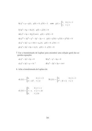 k) y′′
+ y = g(t), y(0) = 0, y′
(0) = 1 com g(t) =
t, 0 ≤ t < 1
1, t ≥ 1
l) 2y′′
+ 8y = 4δπ(t), y(0) = y′
(0) = 0
m) y′′
+ 4y = 4δπ
6
(t) sen t, y(0) = y′
(0) = 0
n) y(4)
+ 3y′′′
+ y′′
− 3y′
− 2y = t, y(0) = y′
(0) = y′′
(0) = y′′′
(0) = 0
o) y′′
+ 2y′
+ y = δ(t) + u2π(t), y(0) = 0, y′
(0) = 1
p) y′′
+ 2y′
+ 2y = δπ(t), y(0) = 1, y′
(0) = 0
7. Use a transformada de Laplace para encontrar uma solução geral das se-
guintes equações:
a) y′′
− 2y′
+ 2y = 0 b) y′′
− y′
− 6y = 0
c) y′′
+ 2y′
+ y = 4e−t
d) y′′
− 2y′
+ 2y = cos t
8. Ache a transformada de Laplace de:
a) f(t) =
0, 0 ≤ t < 2
(t − 2)2
, t ≥ 2
b) f(t) =
0, 0 ≤ t < 1
t2
− 2t + 2, t ≥ 1
c) f(t) =



0, 0 ≤ t < π
t − π, π ≤ t < 2π
0, t ≥ 2π
241
 