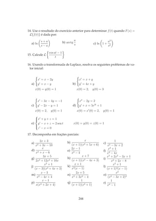14. Use o resultado do exercício anterior para determinar f(t) quando F(s) =
L{f(t)} é dada por:
a) ln
s + a
s − a
b) arctg
a
s c) ln 1 +
a2
s2
15. Calcule L
cos at − 1
t
16. Usando a transformada de Laplace, resolva os seguintes problemas de va-
lor inicial:
a)
x′
= x − 2y
y′
= x − y
x(0) = y(0) = 1
b)
x′
= x + y
y′
= 4x + y
x(0) = 2, y(0) = 3
c)
x′
− 3x − 4y = −1
y′
− 2x − y = 1
x(0) = 2, y(0) = 1
d)
x′′
− 2y = 2
y′
+ x = 5e2t
+ 1
x(0) = x′
(0) = 2, y(0) = 1
e)



x′
+ y + z = 1
y′
− x + z = 2 sen t
z′
− x = 0
x(0) = y(0) = z(0) = 1
17. Decomponha em frações parciais:
a)
2x + 3
x2 + 3x − 10
b)
x
(x + 1)(x2 + 5x + 6) c)
1
x2 − 3x + 2
d)
x
x2 + x − 6
e)
2x − 1
x2 − 4
f)
x2
+ 1
x3 − 4x
g)
3x + 5
2x3 + 12x2 + 10x
h)
x + 7
(x + 1)(x2 − 4x + 3)
i)
x3
+ 2x2
− 3x + 1
x2 + 2x − 8
j)
x2
+ 1
(x − 3)(x2 + 4x + 3)
k)
x + 1
x2(x − 1)
l)
x2
+ 1
(x + 1)2(x − 1)
m)
x − 3
x2 − 4x + 4
n)
2x + 5
x3 + 3x2 − 4
o)
x2
(x2 − 3x + 2)2
p)
x − 1
x(x2 + 2x + 4)
q)
1
(x + 1)(x2 + 1)
r)
1
x4 − 1
244
 