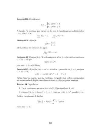 Exemplo 100. Consideremos
f(t) =
0, para t < 2
1, para t ≥ 2
A função f é contínua por partes em R, pois f é contínua nos subintervalos
(−∞, 2) e (2, +∞)
lim
t→2+
f(t) = 1, lim
t→2−
f(t) = 0.
Exemplo 101. A função
f(t) =
t + 1
t − 1
não é contínua por partes em [0, 4] pois
lim
t→1±
f(t) = ±∞.
Deﬁnição 32. Uma função f é de ordem exponencial em [0, ∞) se existem constantes
C > 0 e k, tais que
|f(t)| ≤ C ekt
,
para todo t ∈ (0, ∞) ∩ Domf .
Exemplo 102. A função f(t) = cos 2t é de ordem exponencial em [0, ∞), pois para
C = 1 e k = 0,
|f(t)| = | cos 2t| ≤ C ekt
= 1, ∀t > 0
Para a classe da funções que são contínuas por partes e de ordem exponencial,
a transformada de Laplace está bem deﬁnida e vale o seguinte teorema:
Teorema 14. Suponha que
1. f seja contínua por partes no intervalo [0, A] para qualquer A > 0;
2. existem C, k, M ∈ R com C > 0, M ≥ 0 tais que |f(t)| ≤ Cekt
quando t ≥ M.
Então, a transformada de Laplace
L{f(t)} = F(s) =
∞
0
e−st
f(t)dt
existe para s > k.
212
 