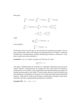 Note que:
∞
0
e−st
f(t) dt =
M
0
e−st
f(t) dt +
∞
M
e−st
f(t) dt
A
M
|e−st
f(t)| dt ≤ C
A
M
|e−st
ekt
| dt = C
e(k−s)t
k − s
A
M
= C
e(k−s)A
k − s
− C
e(k−s)M
k − s
.
Logo
lim
A→∞
A
M
|e−st
f(t)| dt < ∞
e isto implica:
∞
0
e−st
f(t)dt < ∞.
O Teorema acima nos diz que se uma função for contínua por partes e de or-
dem exponencial, então esta função tem transformada de Laplace e sabemos
também que a transformada está bem deﬁnida para todos os valores de s mai-
ores do que uma certa constante k.
Corolário 1. Se f(t) satisfaz as hipóteses do Teorema 14, então:
lim
s→∞
F(s) = 0
Até agora, estabelecemos no Teorema 14, condições suﬁcientes para que pos-
samos calcular a transformada de Laplace de uma certa classe de funções e
conhecemos, no Corolário, uma propriedade das transformadas de Laplace de
funções pertencentes a esta classe. É conveviente observar, que há funções que
não satisfazem as hipóteses do Teorema 14 e ainda assim têm transformada de
Laplace. Além disso, dentre estas funções encontramos exemplos cujas trans-
formadas não têm a propriedade apontada no Corolário.
Exemplo 103. f(t) = sen t, t ≥ 0.
213
 