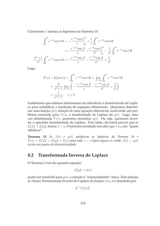 Claramente f satisfaz as hipóteses do Teorema 14.
A
0
e−st
sen t dt = −
e−st
sen t
s
A
0
+
1
s
A
0
e−st
cos t dt
= −
e−sA
sen A
s
−
e−st
cos t
s2
A
0
−
1
s2
A
0
e−st
sen t dt
s2
+ 1
s2
A
0
e−st
sen t dt = −
e−sA
sen A
s
−
e−sA
cos A
s2
+
1
s2
Logo,
F(s) = L{sen t} =
∞
0
e−st
sen t dt = lim
A→∞
A
0
e−st
sen t dt
=
s2
s2 + 1
lim
A→∞
−
e−sA
sen A
s
−
e−sA
cos A
s2
+
1
s2
=
1
s2 + 1
, s > 0
Lembremos que estamos interessados em introduzir a transformada de Lapla-
ce para simpliﬁcar a resolução de equações diferenciais. Queremos determi-
nar uma função y(t), solução de uma equação diferencial, resolvendo um pro-
blema associado para Y (s), a transformada de Laplace de y(t). Logo, uma
vez determinada Y (s), queremos encontrar y(t). Ou seja, queremos inver-
ter o operador transformada de Laplace. Para tanto, devemos provar que se
L{f} = L{g}, temos f = g. O próximo resultado nos dirá que f e g são “quase
idênticas”.
Teorema 15. Se f(t) e g(t) satisfazem as hipóteses do Teorema 14 e
F(s) = L{f} = L{g} = G(s) para todo s > a (para algum a); então, f(t) = g(t)
exceto nos pontos de descontinuidade.
8.2 Transformada Inversa de Laplace
O Teorema 3 nos diz quando equação:
L{y} = φ(s)
puder ser resolvida para y(t), a solução é “essencialmente” única. Esta solução
se chama Transformada Inversa de Laplace da função φ(s), e é denotada por:
L−1
{φ(s)}.
214
 