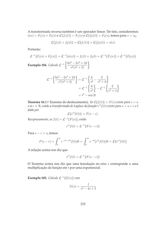 A transformada inversa também é um operador linear. De fato, consideremos
φ(s) = F1(s) + F2(s) e L{f1(t)} = F1(s) e L{f2(t)} = F2(s), temos para s > s0,
L{f1(t) + f2(t)} = L{f1(t)} + L{f2(t)} = φ(s)
Portanto:
L−1
{F1(s) + F2(s)} = L−1
{φ(s)} = f1(t) + f2(t) = L−1
{F1(s)} + L−1
{F2(s)}
Exemplo 104. Calcule L−1 6s2
− 2s4
+ 24
s4(s2 + 4)
L−1 6s2
− 2s4
+ 24
s4(s2 + 4)
= L−1 6
s4
−
2
s2 + 4
= L−1 6
s4
− L−1 2
s2 + 4
= t3
− sen 2t
Teorema 16 (1o
Teorema do deslocamento). Se L{f(t)} = F(s) existe para s > a
e se c ∈ R, então a transformada de Laplace da função ect
f(t) existe para s > a + c e é
dada por
L{ect
f(t)} = F(s − c).
Reciprocamente, se f(t) = L−1
{F(s)}, então
ect
f(t) = L−1
{F(s − c)}
Para s − c > a, temos
F(s − c) =
∞
0
e−(s−c)t
f(t)dt =
∞
0
e−st
[ect
f(t)]dt = L{ect
f(t)}
A relação acima nos diz que
ect
f(t) = L−1
{F(s − c)}
O Teorema acima nos diz que uma translação no eixo s corresponde a uma
multiplicação da função em t por uma exponencial.
Exemplo 105. Calcule L−1
{G(s)} com
G(s) =
1
s2 − 4s + 5
215
 