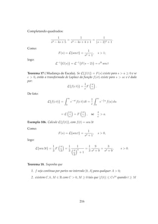 Completando quadrados:
1
s2 − 4s + 5
=
1
s2 − 4s + 4 + 1
=
1
(s − 2)2 + 1
.
Como:
F(s) = L{sen t} =
1
s2 + 1
, s > 1;
logo:
L−1
{G(s)} = L−1
{F(s − 2)} = e2t
sen t
Teorema 17 ( Mudança de Escala). Se L{f(t)} = F(s) existe para s > a ≥ 0 e se
c > 0, então a transformada de Laplace da função f(ct) existe para s > ac e é dada
por:
L{f(c t)} =
1
c
F
s
c
.
De fato:
L{f(c t)} =
∞
0
e−st
f(c t) dt =
1
c
∞
0
e− s
c
u
f(u) du
= L
s
c
= F
s
c
, se
s
c
> a.
Exemplo 106. Calcule L{f(t)}, com f(t) = sen 3t
Como:
F(s) = L{sen t} =
1
s2 + 1
, s > 0,
logo:
L{sen 3t} =
1
3
F
s
3
=
1
3
1
s
3
2
+ 1
=
1
3
9
s2 + 9
=
3
s2 + 9
, s > 0.
Teorema 18. Suponha que
1. f seja contínua por partes no intervalo [0, A] para qualquer A > 0;
2. existem C, k, M ∈ R com C > 0, M ≥ 0 tais que |f(t)| ≤ Cekt
quando t ≥ M
216
 