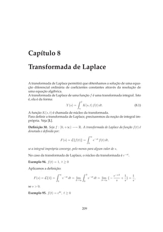 Capítulo 8
Transformada de Laplace
A transformada de Laplace permitirá que obtenhamos a solução de uma equa-
ção diferencial ordinária de coeﬁcientes constantes através da resolução de
uma equação algébrica.
A transformada de Laplace de uma função f é uma transformada integral. Isto
é, ela é da forma:
Y (s) =
β
α
K(s, t) f(t) dt. (8.1)
A função K(s, t) é chamada de núcleo da transformada.
Para deﬁnir a transformada de Laplace, precisaremos da noção de integral im-
própria. Veja [L].
Deﬁnição 30. Seja f : [0, +∞) −→ R. A transformada de Laplace da função f(t) é
denotada e deﬁnida por:
F(s) = L{f(t)} =
∞
0
e−st
f(t) dt,
se a integral imprópria converge, pelo menos para algum valor de s.
No caso da transformada de Laplace, o núcleo da transformada é e−st
.
Exemplo 94. f(t) = 1, t ≥ 0
Aplicamos a deﬁnição:
F(s) = L{1} =
∞
0
e−st
dt = lim
A→∞
A
0
e−st
dt = lim
A→∞
−
e−sA
s
+
1
s
=
1
s
,
se s > 0.
Exemplo 95. f(t) = ekt
, t ≥ 0
209
 