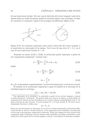 24 CAP´ITULO 2. CINEM´ATICA DEL PUNTO 
de una trayectoria circular. En este caso la direcci´on del vector tangente var´ıa de la 
misma forma en todos los puntos siendo la curvatura igual a una constante; el radio 
de curvatura es constante e igual al de la propia circunferencia (figura 2.10). 
X 
Y 
Z 
r 
o 
T 
k= 0 R= lc 
C 
T 
Figura 2.10: La curvatura representa como var´ıa la direcci´on del vector tangente a 
la trayectoria en cada punto de la misma. En el caso de una recta K = 0, y en el 
caso de una trayectoria circular K = cte. 
Teniendo en cuenta (2.18) y (2.20), la aceleraci´on puede expresarse a partir de 
sus componentes tangencial y normal como 
a = 
dvT 
dt 
T + 
v2 
ρc 
N 
≡ aT +aN, (2.22) 
donde 
aT = 
dvT 
dt 
T = 
d2s 
dt2 
T, (2.23) 
y 
aN = 
v2 
ρc 
 N. (2.24) 
aT y aN se denominan respectivamente 3 aceleraci´on tangencial y aceleraci´on normal. 
El m´odulo de la aceleraci´on tangencial es igual al m´odulo de la derivada de la 
celeridad respecto al tiempo: 
|aT | = |dvT /dt| = |dv/dt|. (2.25) 
3Las expresiones de la velocidad y la aceleraci´on a partir de los vectores tangente y normal 
se suelen denominar “intr´ınsecas”. En general, dada una curva en el espacio, se puede definir en 
cada punto de la misma una base formada por tres vectores unitarios perpendiculares entre s´ı. Ya 
hemos visto dos de estos vectores: el vector tangente T, y el vector normal N 
. El tercer vector, 
denominado binormal, se define como 
B 
= T ×  N. 
Estos tres vectores forman en cada punto de la curva un triedro denominado en Geometr´ıa Dife-rencial 
Triedro de Frenet o Triedro Intr´ınseco. A las componentes de la velocidad y la aceleraci´on 
en esta base se las denomina componentes intr´ınsecas. Vemos que ninguno de estos vectores tiene 
componente seg´un la binormal, sino que siempre est´an contenidos en el plano constituido en cada 
punto de la curva a partir de los vectores tangente y normal. A este plano se le denomina osculador. 
 