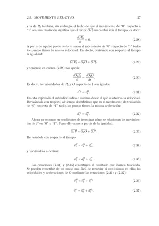 2.5. MOVIMIENTO RELATIVO 27 
y la de P0 tambi´en, sin embargo, el hecho de que el movimiento de “0” respecto a 
“1” sea una traslaci´on significa que el vector 
−−→ 
OP0 no cambia con el tiempo, es decir: 
d 
−−→ 
OP0 
dt 
= 0. (2.28) 
A partir de aqu´ı se puede deducir que en el movimiento de “0” respecto de “1” todos 
los puntos tienen la misma velocidad. En efecto, derivando con respecto al tiempo 
la igualdad: 
−−−→ 
O1P0 = 
−−→ 
O1O + 
−−→ 
OP0, (2.29) 
y teniendo en cuenta (2.28) nos queda: 
d 
−−−→ 
O1P0 
dt 
= 
d 
−−→ 
O1O 
dt 
. (2.30) 
Es decir, las velocidades de P0 y O respecto de 1 son iguales: 
vP0 
1 = vO 
1 . (2.31) 
En esta expresi´on el sub´ındice indica el sistema desde el que se observa la velocidad. 
Deriv´andola con respecto al tiempo descubrimos que en el movimiento de traslaci´on 
de “0” respecto de “1” todos los puntos tienen la misma aceleraci´on: 
aP0 
1 = aO1 
. (2.32) 
Ahora ya estamos en condiciones de investigar c´omo se relacionan los movimien-tos 
de P en “0” y “1”. Para ello vamos a partir de la igualdad: 
−−→ 
O1P = 
−−→ 
O1O + 
−→ 
OP. (2.33) 
Deriv´andola con respecto al tiempo: 
vP 
1 = vO 
1 +vP 
0 , (2.34) 
y volvi´endola a derivar: 
aP1 
= aO1 
+aP0 
. (2.35) 
Las ecuaciones (2.34) y (2.35) constituyen el resultado que ´ıbamos buscando. 
Se pueden reescribir de un modo mas f´acil de recordar si sustituimos en ellas las 
velocidades y aceleraciones de O mediante las ecuaciones (2.31) y (2.32): 
vP 
1 = vP 
0 +vP0 
1 (2.36) 
aP1 
= aP0 
+aP0 
1 . (2.37) 
 