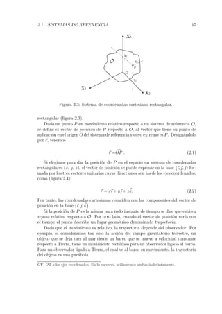 2.1. SISTEMAS DE REFERENCIA 17 
X1 
X2 
X3 
O 
X1 
X2 
P 
X3 
O 
Figura 2.3: Sistema de coordenadas cartesiano rectangular. 
rectangular (figura 2.3). 
Dado un punto P en movimiento relativo respecto a un sistema de referencia O, 
se define el vector de posici´on de P respecto a O, al vector que tiene su punto de 
aplicaci´on en el origen O del sistema de referencia y cuyo extremo es P. Design´andolo 
por r, tenemos 
r = 
→ 
OP . (2.1) 
Si elegimos para dar la posici´on de P en el espacio un sistema de coordenadas 
rectangulares (x, y, z), el vector de posici´on se puede expresar en la base {ı,,} for-mada 
por los tres vectores unitarios cuyas direcciones son las de los ejes coordenados, 
como (figura 2.4): 
r = xı + y + zk. (2.2) 
Por tanto, las coordenadas cartesianas coinciden con las componentes del vector de 
posici´on en la base {ı,,k}. 
Si la posici´on de P es la misma para todo instante de tiempo se dice que est´a en 
reposo relativo respecto a O. Por otro lado, cuando el vector de posici´on var´ıa con 
el tiempo el punto describe un lugar geom´etrico denominado trayectoria. 
Dado que el movimiento es relativo, la trayectoria depende del observador. Por 
ejemplo, si consideramos tan s´olo la acci´on del campo gravitatorio terrestre, un 
objeto que se deja caer al mar desde un barco que se mueve a velocidad constante 
respecto a Tierra, tiene un movimiento rectil´ıneo para un observador ligado al barco. 
Para un observador ligado a Tierra, el cual ve al barco en movimiento, la trayectoria 
del objeto es una par´abola. 
OY , OZ a los ejes coordenados. En lo sucesivo, utilizaremos ambas indistintamente. 
 