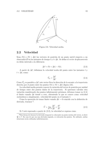 2.2. VELOCIDAD 19 
Z 
r(t+ t) 
o 
 r 
X Y 
Vm 
r(t) 
Figura 2.6: Velocidad media. 
2.2 Velocidad 
Sean r(t) y r(t + Δt) los vectores de posici´on de un punto m´ovil respecto a un 
observador O en los instantes de tiempo t y t+Δt. Se define el vector desplazamiento 
en dicho intervalo a la diferencia 
Δr = r(t+Δt) −r(t). (2.3) 
A partir de Δr, definimos la velocidad media del punto entre los instantes t y 
t+Δt, como: 
V 
m = 
Δr 
Δt 
. (2.4) 
Como V 
m es paralelo a Δr, este vector lleva la direcci´on de la secante a la trayectoria 
descrita por el punto entre los puntos r(t) y r(t+Δt) (figura 2.6). 
La velocidad media permite conocer la variaci´on del vector de posici´on por unidad 
de tiempo entre dos puntos dados de la trayectoria. Si queremos calcular esta 
variaci´on considerando dos puntos infinitamente pr´oximos, debemos tomar en (2.4) 
el l´ımite cuando Δt tiende a cero, obteniendo lo que se conoce como velocidad 
instant´anea o simplemente, velocidad del punto en el instante t. 
Como la operaci´on de tomar l´ımite cuando Δt → 0 coincide con la definici´on de 
derivada, tenemos 2: 
V 
= lim 
Δt→0 
Δr 
Δt 
= 
dr 
dt 
. (2.5) 
Si r est´a expresado a partir de (2.2), la velocidad se expresa como 
2Otra forma de denotar la derivada temporal es colocando un punto encima del vector, es decir 
dr 
dt 
≡ ˙ 
r. En caso de que sea una derivada segunda, se colocar´an dos puntos. En adelante, ambas 
notaciones ser´an utilizadas indistintamente. 
 