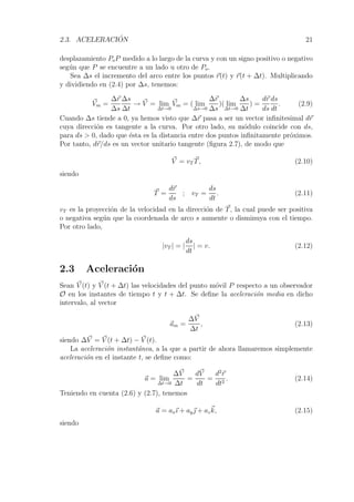 2.3. ACELERACI ´ ON 21 
desplazamiento PoP medido a lo largo de la curva y con un signo positivo o negativo 
seg´un que P se encuentre a un lado u otro de Po. 
Sea Δs el incremento del arco entre los puntos r(t) y r(t+Δt). Multiplicando 
y dividiendo en (2.4) por Δs, tenemos: 
V 
m = 
Δr 
Δs 
Δs 
Δt 
→ V 
= lim 
Δt→0 
V 
m = ( lim 
Δs→0 
Δr 
Δs 
)( lim 
Δt→0 
Δs 
Δt 
) = 
dr 
ds 
ds 
dt 
. (2.9) 
Cuando Δs tiende a 0, ya hemos visto que Δr pasa a ser un vector infinitesimal dr 
cuya direcci´on es tangente a la curva. Por otro lado, su m´odulo coincide con ds, 
para ds  0, dado que ´esta es la distancia entre dos puntos infinitamente pr´oximos. 
Por tanto, dr/ds es un vector unitario tangente (figura 2.7), de modo que 
V 
= vT T, (2.10) 
siendo 
T = 
dr 
ds 
; vT = 
ds 
dt 
. (2.11) 
vT es la proyecci´on de la velocidad en la direcci´on de T, la cual puede ser positiva 
o negativa seg´un que la coordenada de arco s aumente o disminuya con el tiempo. 
Por otro lado, 
|vT | = |ds 
dt 
| = v. (2.12) 
2.3 Aceleraci´on 
Sean V 
(t) y V 
(t+Δt) las velocidades del punto m´ovil P respecto a un observador 
O en los instantes de tiempo t y t + Δt. Se define la aceleraci´on media en dicho 
intervalo, al vector 
am = 
ΔV 
Δt 
, (2.13) 
siendo ΔV 
= V 
(t+Δt) − V 
(t). 
La aceleraci´on instant´anea, a la que a partir de ahora llamaremos simplemente 
aceleraci´on en el instante t, se define como: 
a = lim 
Δt→0 
ΔV 
Δt 
= 
dV 
dt 
= 
d2r 
dt2 . (2.14) 
Teniendo en cuenta (2.6) y (2.7), tenemos 
a = axı + ay + azk, (2.15) 
siendo 
 