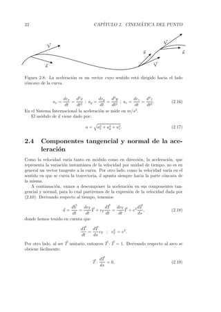 22 CAP´ITULO 2. CINEM´ATICA DEL PUNTO 
V 
a 
a V 
V 
a 
Figura 2.8: La aceleraci´on es un vector cuyo sentido est´a dirigido hacia el lado 
c´oncavo de la curva. 
ax = 
dvx 
dt 
= 
d2x 
dt2 ; ay = 
dvy 
dt 
= 
d2y 
dt2 ; az = 
dvz 
dt 
= 
d2z 
dt2 . (2.16) 
En el Sistema Internacional la aceleraci´on se mide en m/s2. 
El m´odulo de a viene dado por: 
a = 
 
a2 
x + a2y 
+ a2z 
. (2.17) 
2.4 Componentes tangencial y normal de la ace-leraci 
´on 
Como la velocidad var´ıa tanto en m´odulo como en direcci´on, la aceleraci´on, que 
representa la variaci´on instant´anea de la velocidad por unidad de tiempo, no es en 
general un vector tangente a la curva. Por otro lado, como la velocidad var´ıa en el 
sentido en que se curva la trayectoria, a apunta siempre hacia la parte c´oncava de 
la misma. 
A continuaci´on, vamos a descomponer la aceleraci´on en sus componentes tan-gencial 
y normal, para lo cual partiremos de la expresi´on de la velocidad dada por 
(2.10). Derivando respecto al tiempo, tenemos: 
a = 
dV 
dt 
= 
dvT 
dt 
T + vT 
dT 
dt 
= 
dvT 
dt 
T + v2 dT 
ds 
, (2.18) 
donde hemos tenido en cuenta que 
dT 
dt 
= 
dT 
ds 
vT ; v2T 
= v2. 
Por otro lado, al ser T unitario, entonces T · T = 1. Derivando respecto al arco se 
obtiene f´acilmente: 
T · dT 
ds 
= 0, (2.19) 
 
