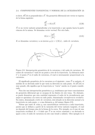 2.4. COMPONENTES TANGENCIAL Y NORMAL DE LA ACELERACI ´ ON 23 
es decir, dT/ds es perpendicular a T. En geometr´ıa diferencial este vector se expresa 
de la forma siguiente: 
dT 
ds 
= K(s)  N. (2.20) 
N 
es un vector unitario perpendicular a la trayectoria y que apunta hacia la parte 
c´oncava de la misma. Se denomina vector normal. Por otro lado, 
K(s) = 
 
dT 
ds 
 
. (2.21) 
K se denomina curvatura y a su inverso ρc(s) = 1/K(s) , radio de curvatura. 
lc (P1) 
C1 
P1 
P2 
C2 
lc (P2) 
Figura 2.9: Interpretaci´on geom´etrica de la curvatura y del radio de curvatura. El 
centro de curvatura C var´ıa de un punto a otro de la trayectoria. La distancia entre 
C y el punto P es el radio de curvatura, el cual es inversamente proporcional a la 
curvatura. 
El significado geom´etrico de la curvatura es el siguiente: como T es unitario, el 
m´odulo de su derivada mide lo que var´ıa su direcci´on en cada punto. Si |dT/ds| es 
muy grande, ello significa que la trayectoria se “curva” mucho en el punto conside-rado. 
Para dar una interpretaci´on geom´etrica a ρc tendr´ıamos que tener conocimientos 
de geometr´ıa diferencial que se escapan de los l´ımites de este tema. No obstante, 
se puede demostrar que esta cantidad representa el radio de la circunferencia que 
mejor se aproxima a la curva en cada punto, denominada circunferencia osculatriz. 
Su centro, denominado centro de curvatura, est´a situado en la direcci´on normal a la 
trayectoria en cada punto, y a una distancia ρc del mismo (figura 2.9). 
N´otese que tanto K como ρc son caracter´ısticas intr´ınsecas a cada trayectoria, 
puesto que se definen a partir de la variaci´on del vector unitario tangente, el cual 
no depende del tiempo sino de la forma de la curva. Por ejemplo, en el caso de una 
trayectoria rectil´ınea K = 0 dado que T es un vector constante y su derivada es 
igual a cero; el radio de curvatura en este caso tiende a infinito. Otro ejemplo es el 
 
