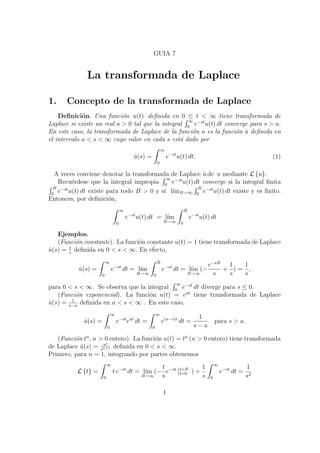 GUIA 7 
La transformada de Laplace 
1. Concepto de la transformada de Laplace 
De¯nici¶on. Una funci¶on u(t) de¯nida en 0 · t < 1 tiene transformada de 
Laplace si existe un real a > 0 tal que la integral 
R 1 
0 e¡stu(t) dt converge para s > a. 
En este caso, la transformada de Laplace de la funci¶on u es la funci¶on ^u de¯nida en 
el intervalo a < s < 1 cuyo valor en cada s est¶a dado por 
^u(s) = 
Z 1 
0 
e¡stu(t) dt: (1) 
A veces conviene denotar la transformada de Laplace ^u de u mediante Lfug. 
Recu¶erdese que la integral impropia 
R 1 
R e¡st u(t) R dt converge si la integral ¯nita 0 B 
e¡stu(t) dt existe para todo B > 0 y si l¶³mB!1 
B 
e¡stu(t) dt existe y es ¯nito. 
0 0 Entonces, por de¯nici¶on, 
Z 1 
0 
e¡stu(t) dt = l¶³m 
B!1 
Z B 
0 
e¡stu(t) dt 
Ejemplos. 
(Funci¶on constante). La funci¶on constante u(t) = 1 tiene transformada de Laplace 
^u(s) = 1 
s de¯nida en 0 < s < 1. En efecto, 
^u(s) = 
Z 1 
0 
e¡st dt = l¶³m 
B!1 
Z B 
0 
e¡st dt = l¶³m 
(¡ 
B!1 
e¡sB 
s 
+ 
1 
s 
) = 
1 
s 
, 
para 0 < s < 1. Se observa que la integral 
R 1 
0 e¡st dt diverge para s · 0. 
(Funci¶on exponencial). La funci¶on u(t) = eat tiene transformada de Laplace 
^u(s) = 1 
s¡a de¯nida en a < s < 1 . En este caso, 
^u(s) = 
Z 1 
0 
e¡steat dt = 
Z 1 
0 
e(a¡s)t dt = 
1 
s ¡ a 
para s > a. 
(Funci¶on tn, n > 0 entero). La funci¶on u(t) = tn (n > 0 entero) tiene transformada 
de Laplace ^u(s) = n! 
sn+1 de¯nida en 0 < s < 1. 
Primero, para n = 1, integrando por partes obtenemos 
Lftg = 
Z 1 
0 
t e¡st dt = l¶³m 
(¡ 
B!1 
t 
s 
e¡st 
¯¯ 
t=B 
t=0 ) + 
1 
s 
Z 1 
0 
e¡st dt = 
1 
s2 
1 
 