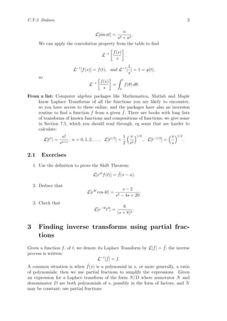 C.T.J. Dodson 3
L[sin at] =
a
s2 + a2
.
We can apply the convolution property from the table to ﬁnd
L−1 f(s)
s
.
L−1
[f(s)] = f(t), and L−1
[
1
s
] = 1 = g(t),
so
L−1 f(s)
s
=
t
0
f(θ) dθ.
From a list: Computer algebra packages like Mathematica, Matlab and Maple
know Laplace Transforms of all the functions you are likely to encounter,
so you have access to these online, and the packages have also an inversion
routine to ﬁnd a function f from a given ˜f. There are books with long lists
of transforms of known functions and compositions of functions; we give some
in Section 7.5, which you should read through, eg some that are harder to
calculate:
L[tn
] =
n!
sn+1
, n = 0, 1, 2, . . . , L[t1/2
] =
1
2
π
s3
1/2
, L[t−1/2
] =
π
s
1/2
.
2.1 Exercises
1. Use the deﬁnition to prove the Shift Theorem:
L[eat
f(t)] = ˜f(s − a).
2. Deduce that
L[e2t
cos 4t] =
s − 2
s2 − 4s + 20
.
3. Check that
L[e−3t
t3
] =
6
(s + 8)4
.
3 Finding inverse transforms using partial frac-
tions
Given a function f, of t, we denote its Laplace Transform by L[f] = ˜f; the inverse
process is written:
L−1
[ ˜f] = f.
A common situation is when ˜f(s) is a polynomial in s, or more generally, a ratio
of polynomials; then we use partial fractions to simplify the expressions. Given
an expression for a Laplace transform of the form N/D where numerator N and
denominator D are both polynomials of s, possibly in the form of factors, and N
may be constant; use partial fractions:
 