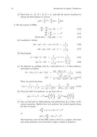 6 Introduction to Laplace Transforms
(c) Show that A = 14
5
, B = −2
5
, C = −1
5
, and take the inverse transform to
obtain the ﬁnal solution to (4.2) as
y(t) =
7
5
et/2
−
2
5
cos t −
1
5
sin t.
2. For the system of ODEs
dy
dt
−
dx
dt
+ y + 2x = et
(4.3)
dy
dt
+
dx
dt
− x = e2t
(4.4)
Initial data : x(0), y(0) = 1, (4.5)
(a) transform to obtain
(s˜y − y0) − (s˜x − x0) + ˜y + 2˜x =
1
s − 1
(4.6)
(s˜y − y0) + (s˜x − x0) − ˜x =
1
s − 2
. (4.7)
(b) Rearranging,
(s + 1)˜y − (s − 2)˜x =
1
s − 1
+ 1 − 1 =
1
s − 1
(4.8)
s˜y + (s − 1)˜x =
1
s − 2
+ 1 + 1 =
2s − 3
s − 2
. (4.9)
(c) To eliminate ˜y, multiply (4.8) by s and (4.9) by (s + 1) then subtract,
and deduce as follows
((s − 1)(s + 1) + s(s − 2)) ˜x =
(2s − 3)(s + 1)
s − 2
−
s
s − 1
, (4.10)
˜x(s) =
2s3
− 4s2
+ 3
(s − 1)(s − 2)(2s2 − 2s − 1)
.(4.11)
Then, by partial fractions,
˜x(s) =
1
s − 1
+
1
s − 2
−
s − 1
2
(s − 1
2
)2 − (
√
3
2
)2
−
1
√
3
√
3
2
(s − 1
2
)2 − (
√
3
2
)2
. (4.12)
(d) From the table of transforms, we can ﬁnd x(t) as
x(t) = et
+ e2t
− et/2
cosh
√
3
2
t −
1
√
3
et/2
sinh
√
3
2
t .
(e) You can ﬁnd y(t) by diﬀerentiating and substituting dx
dt
in either of the
system equations. Quicker here is to subtract the second equation from
the ﬁrst to obtain
−2
dx
dt
+ y + x + 2x = et
− e2t
so
y(t) = 2
dx
dt
− 3x + et
− e2t
.
The trajectory curve of the ODE system 4.3-4.5 in x, y-space, with time
increasing along the curve from left to right, is shown in Figure 2.
 