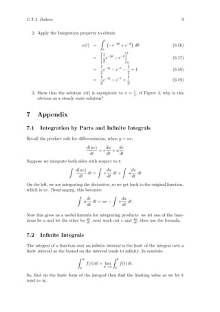 C.T.J. Dodson 9
2. Apply the Integration property to obtain
x(t) =
t
0
−e−2θ
+ e−θ
dθ (6.16)
=
1
2
e−2θ
− e−θ
t
0
(6.17)
=
1
2
e−2t
− e−t
−
1
2
+ 1 (6.18)
=
1
2
e−2t
− e−t
+
1
2
. (6.19)
3. Show that the solution x(t) is asymptotic to x = 1
2
, cf Figure 3; why is this
obvious as a steady state solution?
7 Appendix
7.1 Integration by Parts and Inﬁnite Integrals
Recall the product rule for diﬀerentiation, when y = uv:
d(uv)
dt
= v
du
dt
+ u
dv
dt
Suppose we integrate both sides with respect to t:
d(uv)
dt
dt = v
du
dt
dt + u
dv
dt
dt
On the left, we are integrating the derivative, so we get back to the original function,
which is uv. Rearranging, this becomes:
u
dv
dt
dt = uv − v
du
dt
dt.
Now this gives us a useful formula for integrating products: we let one of the func-
tions be u and let the other be dv
dt
, next work out v and du
dt
, then use the formula.
7.2 Inﬁnite Integrals
The integral of a function over an inﬁnite interval is the limit of the integral over a
ﬁnite interval as the bound on the interval tends to inﬁnity. In symbols:
∞
0
f(t) dt = lim
k→∞
k
0
f(t) dt,
So, ﬁrst do the ﬁnite form of the integral then ﬁnd the limiting value as we let k
tend to ∞.
 